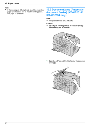 Page 90Note:
R If the message is still displayed, check the recording
paper specifications and re-install recording paper.
See page 15 for details.
12.2 Document jams (Automatic
document feeder) (KX-MB2010/
KX-MB2030 only)
Note:
R The pictured model is KX-MB2010.
Caution:
R Do not pull out the jammed document forcibly
before lifting the ADF cover.
1 Open the ADF cover ( A) while holding the document
cover ( B).
9012. Paper Jams A
B  