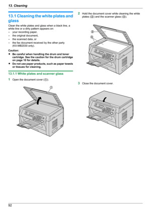 Page 9213.1 Cleaning the white plates and
glass
Clean the white plates and glass when a black line, a
white line or a dirty pattern appears on:
– your recording paper,
– the original document,
– the scanned data, or
– the fax document received by the other party (KX-MB2030 only).
Caution:
R Be careful when handling the drum and toner
cartridge. See the caution for the drum cartridge
on page 10 for details.
R Do not use paper products, such as paper towels
or tissues for cleaning.
13.1.1 White plates and scanner...