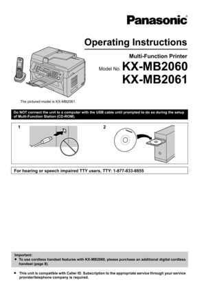 Page 1Do NOT connect the unit to a computer with the USB cable until prompted to do so during the setup
of Multi-Function Station (CD-ROM).R This unit is compatible with Caller ID. Subscription to the appropriate service through your service
provider/telephone company is required.Operating Instructions
Multi-Function Printer
The pictured model is KX-MB2061.
KX-MB2061
Model No. KX-MB2060 12
For hearing or speech impaired TTY users, TTY: 1-877-833-8855 Important:
L  To use cordless handset features with...