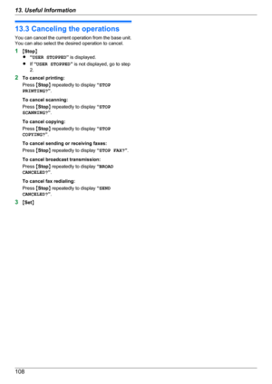 Page 10813.3 Canceling the operations
You can cancel the current operation from the base unit.
You can also select the desired operation to cancel.
1 MStop N
R “USER STOPPED ” is displayed.
R If “USER STOPPED ” is not displayed, go to step
2.
2 To cancel printing:
Press  MStop N repeatedly to display  “STOP
PRINTING? ”.
To cancel scanning:
Press  MStop N repeatedly to display  “STOP
SCANNING? ”.
To cancel copying:
Press  MStop N repeatedly to display  “STOP
COPYING? ”.
To cancel sending or receiving faxes:
Press...