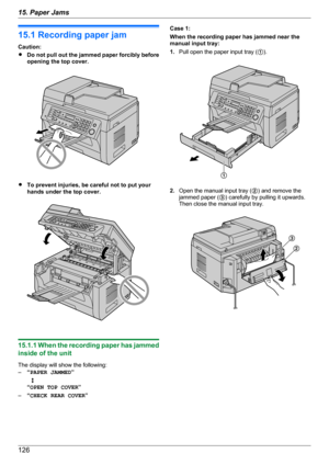 Page 12615.1 Recording paper jam
Caution:
R Do not pull out the jammed paper forcibly before
opening the top cover.
R To prevent injuries, be careful not to put your
hands under the top cover.
15.1.1 When the recording paper has jammed
inside of the unit
The display will show the following:
– “PAPER JAMMED ”
   L
“ OPEN TOP COVER ”
– “CHECK REAR COVER ”
Case 1:
When the recording paper has jammed near the
manual input tray:
1. Pull open the paper input tray ( A).
2. Open the manual input tray ( B) and remove...