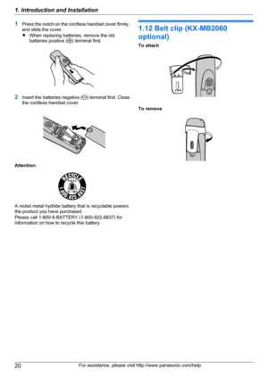 Page 201Press the notch on the cordless handset cover firmly,
and slide the cover.
R When replacing batteries, remove the old
batteries positive (
) terminal first.
2 Insert the batteries negative () terminal first. Close
the cordless handset cover.
Attention:
A nickel metal hydride battery that is recyclable powers
the product you have purchased.
Please call 1-800-8-BATTERY (1-800-822-8837) for
information on how to recycle this battery.
1.12 Belt clip (KX-MB2060
optional)
To attach
To remove
20For assistance,...