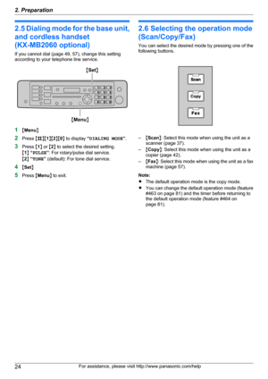 Page 242.5 Dialing mode for the base unit,
and cordless handset
(KX-MB2060 optional)
If you cannot dial (page 49, 57), change this setting
according to your telephone line service.
1 MMenu N
2 Press  MB NM1NM 2NM 0N to display  “DIALING MODE ”.
3 Press  M1 N or  M2 N to select the desired setting.
M 1 N “ PULSE ”: For rotary/pulse dial service.
M 2 N “ TONE ” (default): For tone dial service.
4 MSet N
5 Press  MMenu N to exit.
2.6 Selecting the operation mode
(Scan/Copy/Fax)
You can select the desired mode by...