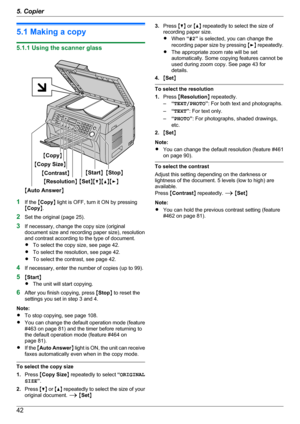 Page 425.1 Making a copy
5.1.1 Using the scanner glass
1If the  MCopy N light is OFF, turn it ON by pressing
M Copy N.
2 Set the original (page 25).
3 If necessary, change the copy size (original
document size and recording paper size), resolution
and contrast according to the type of document.
R To select the copy size, see page 42.
R To select the resolution, see page 42.
R To select the contrast, see page 42.
4 If necessary, enter the number of copies (up to 99).
5 MStart N
R The unit will start copying.
6...
