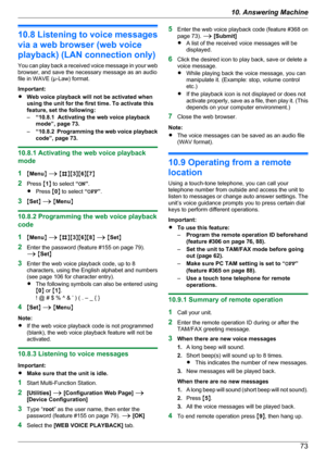 Page 7310.8 Listening to voice messages
via a web browser (web voice
playback) (LAN connection only)
You can play back a received voice message in your web
browser, and save the necessary message as an audio
file in WAVE (µ-Law) format.
Important:
R Web voice playback will not be activated when
using the unit for the first time. To activate this
feature, set the following:
– “10.8.1  Activating the web voice playback
mode”, page 73.
– “10.8.2  Programming the web voice playback
code”, page 73.
10.8.1 Activating...