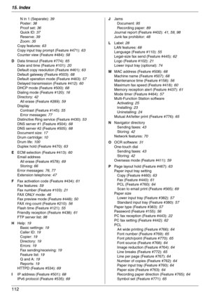 Page 11215. Index
112
N in 1 (Separate): 39
Po st e r :  38
Proof set: 36
Quick ID: 37
Reserve: 39
Zoom: 35
Copy features: 63
Copy input tray prompt (Feature #471): 63
Counter view (Feature #484): 58
D Data timeout (Feature #774): 65
Date and time (Feature #101): 20
Default copy resolution (Feature #461): 63
Default gateway (Feature #503): 68
Default operation mode (Feature #463): 57
Delayed transmission (Feature #412): 60
DHCP mode (Feature #500): 68
Dialing mode (Feature #120): 16
Directory: 42
All erase...