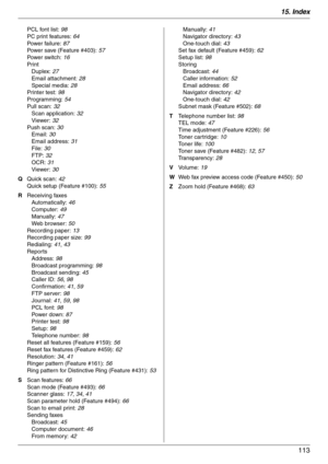 Page 11315. Index
113
PCL font list: 98
PC print features: 64
Powe r  fa il u r e:  87
Power save (Feature #403): 57
Powe r  sw it c h:  16
Print
Duplex: 27
Email attachment: 28
Special media: 28
Printer test: 98
Programming: 54
Pull scan: 32
Scan application: 32
Viewer: 32
Push scan: 30
Email: 30
Email address: 31
File: 30
FTP: 32
OCR: 31
Viewer: 30
Q Quick scan: 42
Quick setup (Feature #100): 55
R Receiving faxes
Automatically: 46
Computer: 49
Manually: 47
Web browser: 50
Recording paper: 13
Recording paper...