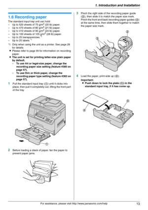 Page 131. Introduction and Installation
13
For assistance, please visit http://www.panasonic.com/help
1.6 Recording paper
The standard input tray unit can hold:
– Up to 520 sheets of 75 g/m2 (20 lb) paper.
– Up to 470 sheets of 80 g/m2 (21 lb) paper.
– Up to 410 sheets of 90 g/m2 (24 lb) paper.
– Up to 100 sheets of 105 g/m2 (28 lb) paper.
– Up to 25 transparencies.*1
– Up to 25 labels.*1
*1 Only when using the unit as a printer. See page 28 
for details.
LPlease refer to page 99 for information on recording...