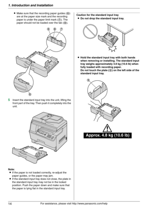 Page 141. Introduction and Installation
14
For assistance, please visit http://www.panasonic.com/help LMake sure that the recording paper guides (6) 
are at the paper size mark and the recording 
paper is under the paper limit mark (7). The 
paper should not be loaded over the tab (8).
5Insert the standard input tray into the unit, lifting the 
front part of the tray. Then push it completely into the 
unit.
Note:
LIf the paper is not loaded correctly, re-adjust the 
paper guides, or the paper may jam.
LIf the...