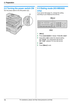 Page 162. Preparation
16
For assistance, please visit http://www.panasonic.com/help
2.2 Turning the power switch ON
Turn the power switch to the ON position (1).
2.3 Dialing mode (KX-MB3020 
only)
If you cannot dial (page 41), change this setting 
according to your telephone line service.
1{Menu}
2Press {#}{1}{2}{0} to display “DIALING MODE”.
3Press {1} or {2} to select the desired setting.
{1} “PULSE”: For rotary/pulse dial service.
{2} “TONE” (default): For tone dial service.
4{Set}
5Press {Menu} to exit.
1...