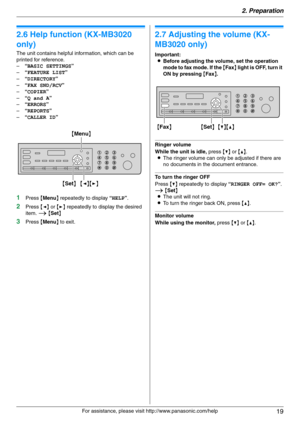 Page 192. Preparation
19
For assistance, please visit http://www.panasonic.com/help
Help
2.6 Help function (KX-MB3020 
only)
The unit contains helpful information, which can be 
printed for reference.
–“BASIC SETTINGS”
–“FEATURE LIST”
–“DIRECTORY”
–“FAX SND/RCV”
–“COPIER”
–“Q and A”
–“ERRORS”
–“REPORTS”
–“CALLER ID”
1Press {Menu} repeatedly to display “HELP”.
2Press {} repeatedly to display the desired 
item. i {Set}
3Press {Menu} to exit.
Vol um e
2.7 Adjusting the volume (KX-
MB3020 only)
Important:
LBefore...