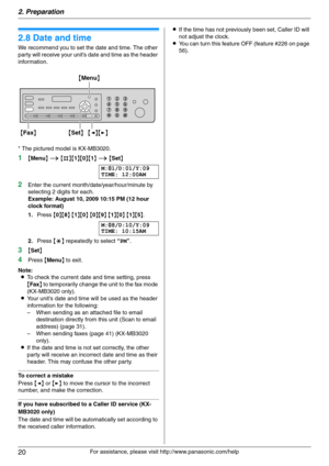 Page 202. Preparation
20
For assistance, please visit http://www.panasonic.com/help
Initial P rogramming
2.8 Date and time
We recommend you to set the date and time. The other 
party will receive your unit’s date and time as the header 
information.
* The pictured model is KX-MB3020.
1{Menu} i {#}{1}{0}{1} i {Set}
M:|
01/D:01/Y:09
TIME: 12:00AM
2Enter the current month/date/year/hour/minute by 
selecting 2 digits for each.
Example: August 10, 2009 10:15 PM (12 hour 
clock format)
1.Press {0}{8} {1}{0} {0}{9}...