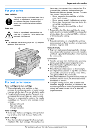 Page 3Important Information
3
For assistance, please visit http://www.panasonic.com/help
Important Information Important Information
1For a ssistanc e, plea se visit http://www.p ana sonic.co m/he lp
For your safety
Laser radiation
Fuser unit
Note:
LThe area near the recording paper exit (2) may also 
get warm. This is normal.
For best performance
Toner cartridge and drum cartridge
LWhen replacing the toner cartridge or drum 
cartridge, do not allow dust, water, or liquids to come 
in contact with the drum....