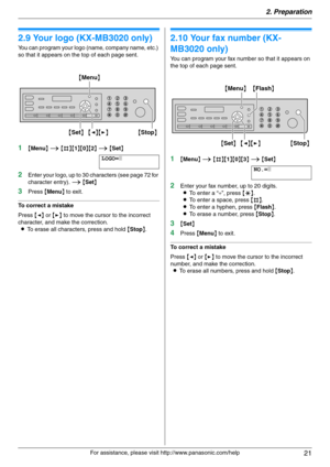Page 212. Preparation
21
For assistance, please visit http://www.panasonic.com/help
2.9 Your logo (KX-MB3020 only)
You can program your logo (name, company name, etc.) 
so that it appears on the top of each page sent.
1{Menu} i {#}{1}{0}{2} i {Set}
LOGO=|
2Enter your logo, up to 30 characters (see page 72 for 
character entry). i {Set}
3Press {Menu} to exit.
To correct a mistake
Press {} to move the cursor to the incorrect 
character, and make the correction.
LTo erase all characters, press and hold {Stop}....