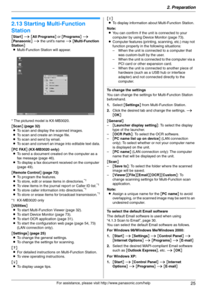 Page 252. Preparation
25
For assistance, please visit http://www.panasonic.com/help
2.13 Starting Multi-Function 
Station
[Start] i [All Programs] or [Programs] i 
[Panasonic] i the unit’s name i [Multi-Function 
Station]
LMulti-Function Station will appear.
* The pictured model is KX-MB3020.
[Scan] (page 32)
LTo scan and display the scanned images.
LTo scan and create an image file.
LTo scan and send by email.
LTo scan and convert an image into editable text data.
[PC FAX] (KX-MB3020 only)
LTo send a document...