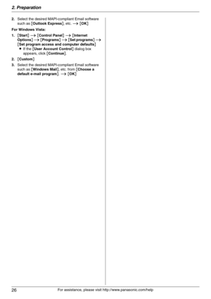 Page 262. Preparation
26
For assistance, please visit http://www.panasonic.com/help 2.Select the desired MAPI-compliant Email software 
such as [Outlook Express], etc. i [OK]
For Windows Vista:
1.[Start] i [Control Panel] i [Internet 
Options] i [Programs] i [Set programs] i 
[Set program access and computer defaults]
LIf the [User Account Control] dialog box 
appears, click [Continue].
2.[Custom]
3.Select the desired MAPI-compliant Email software 
such as [Windows Mail], etc. from [Choose a 
default e-mail...