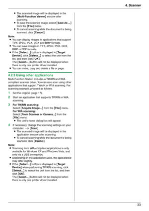 Page 334. Scanner
33
LThe scanned image will be displayed in the 
[Multi-Function Viewer] window after 
scanning.
LTo save the scanned image, select [Save As ...] 
from the [File] menu.
LTo cancel scanning while the document is being 
scanned, click [Cancel].
Note:
LYou can display images in applications that support 
TIFF, JPEG, PCX, DCX and BMP formats.
LYou can save images in TIFF, JPEG, PCX, DCX, 
BMP or PDF formats.
LIf the [Select...] button is displayed in [Ta r g e t  
Device], click [Select...] to...