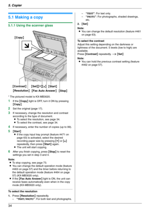 Page 345. Copier
34
5 Copier Copy
5.1 Making a copy
5.1.1 Using the scanner glass
* The pictured model is KX-MB3020.
1If the {Copy} light is OFF, turn it ON by pressing 
{Copy}.
2Set the original (page 17).
3If necessary, change the resolution and contrast 
according to the type of document.
LTo select the resolution, see page 34.
LTo select the contrast, see page 34.
4If necessary, enter the number of copies (up to 99).
5{Start}
LIf the copy input tray prompt (feature #471 on 
page 63) is activated, select the...