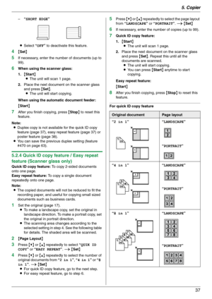 Page 375. Copier
37
–“SHORT EDGE”
LSelect “OFF” to deactivate this feature.
4{Set}
5If necessary, enter the number of documents (up to 
99).
6When using the scanner glass:
1.{Start}
LThe unit will scan 1 page.
2.Place the next document on the scanner glass 
and press {Set}.
LThe unit will start copying.
When using the automatic document feeder:
{Start}
7After you finish copying, press {Stop} to reset this 
feature.
Note:
LDuplex copy is not available for the quick ID copy 
feature (page 37), easy repeat feature...