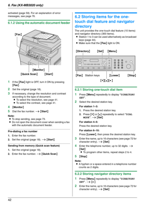 Page 426. Fax (KX-MB3020 only)
42
activated (page 59). For an explanation of error 
messages, see page 76.
6.1.2 Using the automatic document feeder
1
If the {Fax} light is OFF, turn it ON by pressing 
{Fax}.
2Set the original (page 18).
3If necessary, change the resolution and contrast 
according to the type of document.
LTo select the resolution, see page 41.
LTo select the contrast, see page 41.
4{Monitor}
5Dial the fax number. i {Start}
Note:
LTo stop sending, see page 73.
LDo not open the document cover...