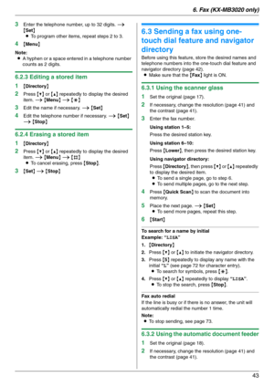 Page 436. Fax (KX-MB3020 only)
43
3Enter the telephone number, up to 32 digits. i 
{Set}
LTo program other items, repeat steps 2 to 3.
4{Menu}
Note:
LA hyphen or a space entered in a telephone number 
counts as 2 digits.
6.2.3 Editing a stored item
1
{Directory}
2Press {V} or {^} repeatedly to display the desired 
item. i {Menu} i {*}
3Edit the name if necessary. i {Set}
4Edit the telephone number if necessary. i {Set} 
i {Stop}
6.2.4 Erasing a stored item
1
{Directory}
2Press {V} or {^} repeatedly to display...