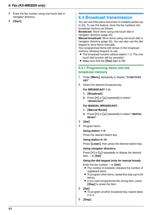 Page 446. Fax (KX-MB3020 only)
44
3Enter the fax number using one-touch dial or 
navigator directory.
4{Start}
6.4 Broadcast transmission
You can send the same document to multiple parties (up 
to 20). To use this feature, store the fax numbers into 
broadcast memory as follows.
Broadcast: Store items using one-touch dial or 
navigator directory (page 42).
Manual broadcast: Store items using one-touch dial or 
navigator directory (page 42). You can also use the dial 
keypad to store items manually.
Your...