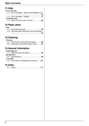 Page 6Table of Contents
6
11.Help
Error Messages
11.1 Error messages – Reports (KX-MB3020 only)
....................................................................76
11.2 Error messages – Display ...........................77
Troubleshooting
11.3 When a function does not work ...................80
12.Paper Jams
Jams
12.1 Recording paper jam ...................................89
12.2 Document jams (Automatic document feeder)
....................................................................95
13.Cleaning...