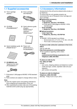 Page 71. Introduction and Installation
7
For assistance, please visit http://www.panasonic.com/help
1 Introdu ctio n and Installa tion 1For a ssistanc e, plea se visit http://www.p ana sonic.co m/he lp
Acc ess orie s
1.1 Supplied accessories
*1 Prints about 1,000 pages at ISO/IEC 19752 standard 
page.
*2 Parts numbers are subject to change without notice.
Note:
LSave the original carton and packing materials for 
future shipping and transportation of the unit.
LAfter unpacking the product, take care of the...