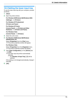 Page 7510. Useful Information
75
10.5 Setting the lower input tray
To use the lower input tray with your computer, proceed 
as follows.
1[Start]
2Open the printer window.
For Windows 98/Windows Me/Windows 2000:
[Settings] i [Printers]
For Windows XP Professional:
[Printers and Faxes]
For Windows XP Home:
[Control Panel] i [Printers and Other 
Hardware] i [Printers and Faxes]
For Windows Vista:
[Control Panel] i [Printers]
3Select the unit’s name.
4For Windows 98/Windows Me/Windows 
2000/Windows XP:
Select...