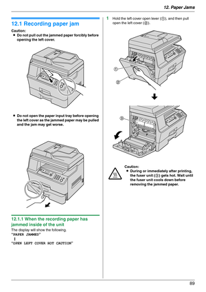 Page 8912. Paper Jams
89
12 Paper Jams Jams
12.1 Recording paper jam
Caution:
LDo not pull out the jammed paper forcibly before 
opening the left cover.
LDo not open the paper input tray before opening 
the left cover as the jammed paper may be pulled 
and the jam may get worse.
12.1.1 When the recording paper has 
jammed inside of the unit
The display will show the following.
“PAPER JAMMED”
b
“OPEN LEFT COVER HOT CAUTION”
1Hold the left cover open lever (1), and then pull 
open the left cover (2).
Caution:...