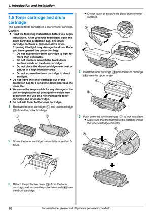 Page 101. Introduction and Installation
10
For assistance, please visit http://www.panasonic.com/help
Installa tion
1.5 Toner cartridge and drum 
cartridge
The supplied toner cartridge is a starter toner cartridge.
Caution:
LRead the following instructions before you begin 
installation. After you have read them, open the 
drum cartridge protection bag. The drum 
cartridge contains a photosensitive drum. 
Exposing it to light may damage the drum. Once 
you have opened the protection bag:
– Do not expose the...