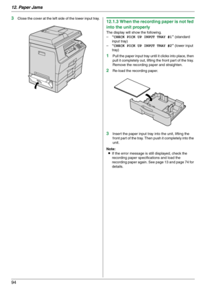 Page 9412. Paper Jams
94
3Close the cover at the left side of the lower input tray.12.1.3 When the recording paper is not fed 
into the unit properly
The display will show the following.
–“CHECK PICK UP INPUT TRAY #1” (standard 
input tray)
–“CHECK PICK UP INPUT TRAY #2” (lower input 
tray)
1Pull the paper input tray until it clicks into place, then 
pull it completely out, lifting the front part of the tray. 
Remove the recording paper and straighten.
2Re-load the recording paper.
3Insert the paper input tray...