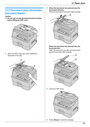 Page 9512. Paper Jams
95
12.2 Document jams (Automatic 
document feeder)
Caution:
LDo not pull out the jammed document forcibly 
before lifting the ADF cover.
1Open the ADF cover (1) while holding the 
document cover (2).
2When the document has jammed near the 
document entrance:
Remove the jammed document (3) carefully.
When the document has jammed near the 
document exit:
Open the document tray (4) and remove the 
jammed document (5) carefully.
3Close the ADF cover.
4Press {Stop} to clear the message.
1
2
3
5
4 