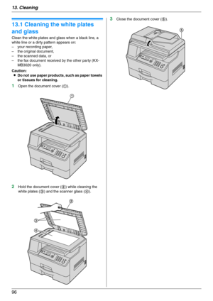 Page 9613. Cleaning
96
13 Clean in g Cleaning
13.1 Cleaning the white plates 
and glass
Clean the white plates and glass when a black line, a 
white line or a dirty pattern appears on:
– your recording paper,
– the original document,
– the scanned data, or
– the fax document received by the other party (KX-
MB3020 only).
Caution:
LDo not use paper products, such as paper towels 
or tissues for cleaning.
1Open the document cover (1).
2Hold the document cover (2) while cleaning the 
white plates (3) and the...
