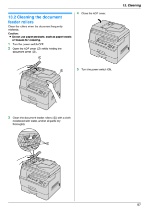 Page 9713. Cleaning
97
13.2 Cleaning the document 
feeder rollers
Clean the rollers when the document frequently 
misfeeds.
Caution:
LDo not use paper products, such as paper towels 
or tissues for cleaning.
1Turn the power switch OFF.
2Open the ADF cover (1) while holding the 
document cover (2).
3Clean the document feeder rollers (3) with a cloth 
moistened with water, and let all parts dry 
thoroughly.
4Close the ADF cover.
5Turn the power switch ON.
1
2
3 