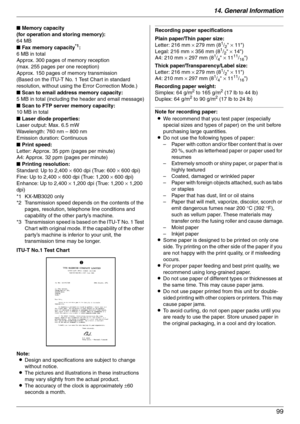 Page 9914. General Information
99
ITU-T No.1 Test Chart
Note:
LDesign and specifications are subject to change 
without notice.
LThe pictures and illustrations in these instructions 
may vary slightly from the actual product.
LThe accuracy of the clock is approximately ±60 
seconds a month.
Recording paper specifications
Plain paper/Thin paper size:
Letter: 216 mm × 279 mm (8
1/2 × 11)
Legal: 216 mm × 356 mm (81/2 × 14)
A4: 210 mm × 297 mm (81/4 × 1111/16)
Thick paper/Transparency/Label size:
Letter: 216 mm ×...