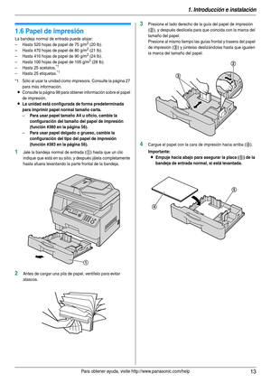 Page 131. Introducción e instalación
13Para obtener ayuda, visite http://www.panasonic.com/help
1.6 Papel de impresión
La bandeja normal de entrada puede alojar:
– Hasta 520 hojas de papel de 75 g/m2 (20 lb).
– Hasta 470 hojas de papel de 80 g/m2 (21 lb).
– Hasta 410 hojas de papel de 90 g/m2 (24 lb).
– Hasta 100 hojas de papel de 105 g/m2 (28 lb).
– Hasta 25 acetatos.*1
– Hasta 25 etiquetas.*1
*1 Sólo al usar la unidad como impresora. Consulte la página 27 
para más información.
LConsulte la página 98 para...