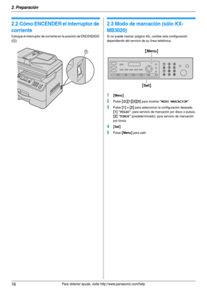 Page 162. Preparación
16Para obtener ayuda, visite http://www.panasonic.com/help
2.2 Cómo ENCENDER el interruptor de 
corriente
Coloque el interruptor de corriente en la posición de ENCENDIDO 
(
1).
2.3 Modo de marcación (sólo KX-
MB3020)
Si no puede marcar (página 40), cambie esta configuración 
dependiendo del servicio de su línea telefónica.
1{Menu}
2Pulse {#}{1}{2}{0} para mostrar “MODO MARCACION”.
3Pulse {1} o {2} para seleccionar la configuración deseada.
{1} “PULSO”: para servicio de marcación por disco...