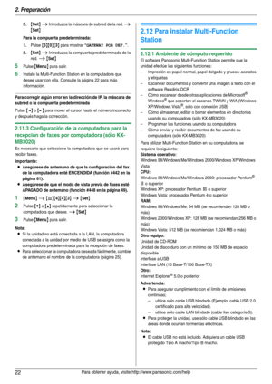 Page 222. Preparación
22Para obtener ayuda, visite http://www.panasonic.com/help
2.{Set} i Introduzca la máscara de subred de la red. i 
{Set}
Para la compuerta predeterminada:
1.
Pulse {5}{0}{3} para mostrar “GATEWAY POR DEF.”.
2.{Set} i Introduzca la compuerta predeterminada de la 
red. 
i {Set}
5Pulse {Menu} para salir.
6Instale la Multi-Function Station en la computadora que 
desee usar con ella. Consulte la página 22 para más 
información.
Para corregir algún error en la dirección de IP, la máscara de...