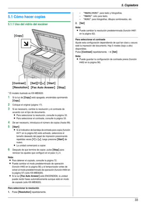 Page 335. Copiadora
33
5 Copiadora Copiado
5.1 Cómo hacer copias
5.1.1 Uso del vidrio del escáner
* El modelo ilustrado es KX-MB3020.
1Si la luz de {Copy} está apagada, enciéndala oprimiendo 
{Copy}.
2Coloque el original (página 17).
3Si es necesario, cambie la resolución y el contraste de 
acuerdo con el tipo de documento.
LPara seleccionar la resolución, consulte la página 33.
LPara seleccionar el contraste, consulte la página 33.
4De ser necesario, introduzca el número de copias (hasta 99).
5{Start}
L
Si el...