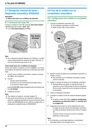 Page 466. Fax (sólo KX-MB3020)
46
6.7 Recepción manual de faxes – 
Respuesta automática APAGADA
Importante:
LUtilice este modo con un teléfono de extensión.
6.7.1 Activación del modo TEL
Coloque la unidad en modo TEL pulsando {Fax Auto Answer} 
repetidamente para mostrar 
“MODO TEL”.
LLa luz {Fax Auto Answer} se APAGA.
Nota:
LSi no responde la llamada después de 10 timbres, la unidad 
activará temporalmente la recepción de faxes. Entonces, el 
autor de la llamada puede enviar un fax.
Cómo recibir faxes con un...