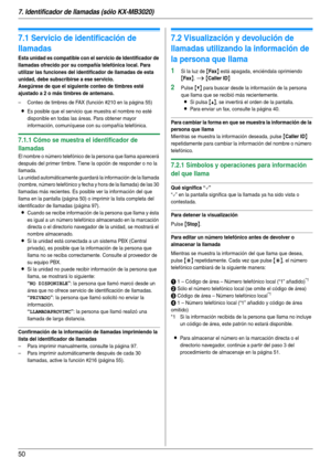 Page 507. Identificador de llamadas (sólo KX-MB3020)
50
7 Identificador de llamadas (sólo KX-MB3020) Identificador de llamadas
7.1 Servicio de identificación de 
llamadas
Esta unidad es compatible con el servicio de Identificador de 
llamadas ofrecido por su compañía telefónica local. Para 
utilizar las funciones del identificador de llamadas de esta 
unidad, debe subscribirse a ese servicio.
Asegúrese de que el siguiente conteo de timbres esté 
ajustado a 2 o más timbres de antemano.
– Conteo de timbres de FAX...