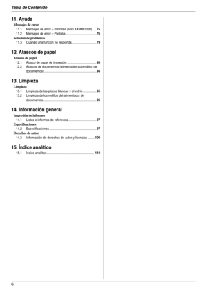 Page 6Tabla de Contenido
6
11. Ayuda
Mensajes de error
11.1 Mensajes de error – Informes (sólo KX-MB3020) ....75
11.2 Mensajes de error – Pantalla ....................................76
Solución de problemas
11.3 Cuando una función no responda.............................79
12. Atascos de papel
Atascos de papel
12.1 Atasco de papel de impresión ..................................88
12.2 Atascos de documentos (alimentador automático de 
documentos) ................................................................