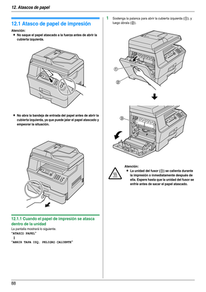 Page 8812. Atascos de papel
88
12 Atascos de papel Atascos de papel
12.1 Atasco de papel de impresión
Atención:
LNo saque el papel atascado a la fuerza antes de abrir la 
cubierta izquierda.
LNo abra la bandeja de entrada del papel antes de abrir la 
cubierta izquierda, ya que puede jalar el papel atascado y 
empeorar la situación.
12.1.1 Cuando el papel de impresión se atasca 
dentro de la unidad
La pantalla mostrará lo siguiente.
“ATASCO PAPEL”
b
“ABRIR TAPA IZQ. PELIGRO CALIENTE”
1Sostenga la palanca para...