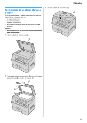 Page 9513. Limpieza
95
13 Limpieza Limpieza
13.1 Limpieza de las placas blancas y 
el vidrio
Limpie las placas blancas y el vidrio cuando aparezca una línea 
negra o blanca o un patrón sucio en:
– su papel de impresión,
– el documento original,
– los datos escaneados o
– el documento de fax que recibió del otro usuario (sólo KX-
MB3020).
Atención:
LNo utilice productos de papel como toallas o pañuelos de 
papel para limpiarlo.
1Abra la cubierta de documentos (1).
2Sostenga la cubierta de documentos (2) mientras...