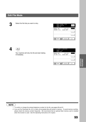 Page 101ADVANCED FEATURES
ADVANCED
FEATURES
99
 (see Note 1) (see Note 2)
3
Select the file that you want to retry.
4
Your machine will retry the file and star t dialing 
immediately.
NOTE
1. To confirm or change the entered telephone number for the file, see pages 89 and 91.
2. If you set Fax Parameter No. 031 to Valid, all incomplete files will remain in memory.  To avoid memory overflow,
please check the memory content frequently.  We recommend that an optional flash memory card is installed
when this...