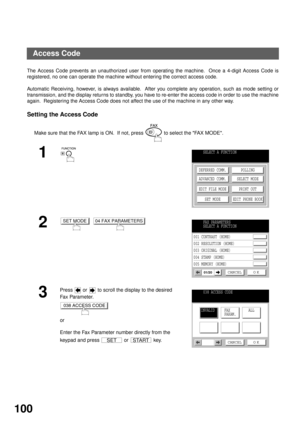 Page 102ADVANCED FEATURES
100
Access Code
The Access Code prevents an unauthorized user from operating the machine.  Once a 4-digit Access Code is
registered, no one can operate the machine without entering the correct access code.
Automatic Receiving, however, is always available.  After you complete any operation, such as mode setting or
transmission, and the display returns to standby, you have to re-enter the access code in order to use the machine
again.  Registering the Access Code does not affect the use...