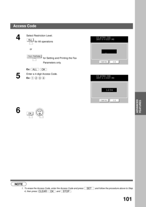 Page 103ADVANCED FEATURES
ADVANCED
FEATURES
101
 (see Note 1)
4
Select Restriction Level.
 for All operations
     or
  for Setting and Printing the Fax 
Parameters only.
Ex:  
5
Enter a 4-digit Access Code.
Ex:
6
  
NOTE
1. To erase the Access Code, enter the Access Code and press   and follow the procedure above to Step
4, then press     and  .
ALL
FAX PARAM.
ALLOK
038 ACCESS CODE
INPUT A 4-DIGIT PWD
CANCEL O K
1234038 ACCESS CODE
INPUT A 4-DIGIT PWD
CANCEL O K
1234
OK
SET
CLEAROKSTOP
Access Code 