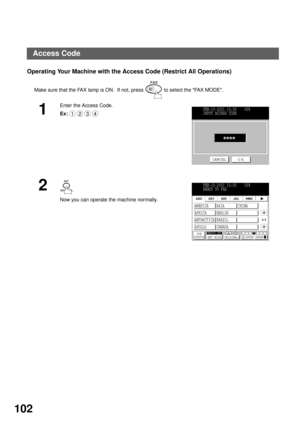 Page 104ADVANCED FEATURES
102
Operating Your Machine with the Access Code (Restrict All Operations)
Make sure that the FAX lamp is ON.  If not, press   to select the FAX MODE.
1
Enter the Access Code.
Ex:
2 
Now you can operate the machine normally.
1234FEB-15-2001 15:00    00%
INPUT ACCESS CODE
CANCEL O K
FEB-15-2001 15:00    00%
READY TO FAX
JOB
STATUSMEMORY XMTXMT MODE ORIGINALLIGHTER DARKER
1/1
AMERICA ASIA CHINA
AFRICA BERLIN
ANTARCTICA BRAZIL
APOLLO CANADA
Access Code 