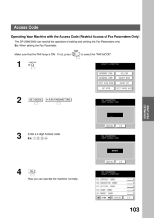 Page 105ADVANCED FEATURES
ADVANCED
FEATURES
103
Operating Your Machine with the Access Code (Restrict Access of Fax Parameters Only) 
The DP-2500/3000 can restrict the operation of setting and printing the Fax Parameters only.
Ex: When setting the Fax Parameter.
Make sure that the FAX lamp is ON.  If not, press   to select the FAX MODE.
1
2
  
3
Enter a 4-digit Access Code.
Ex:
4
Now you can operate the machine normally.
SELECT A FUNCTION
DEFERRED COMM.
ADVANCED COMM.
EDIT FILE MODE
SET MODEPOLLING
SELECT MODE...